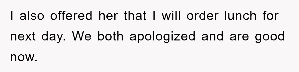 I also offered her that I will order lunch for next day. We both apologized and are good now.