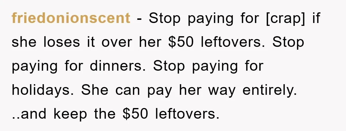 friedonionscent - Stop paying for [crap] if she loses it over her $50 leftovers. Stop paying for dinners. Stop paying for holidays. She can pay her way entirely. ..and keep...