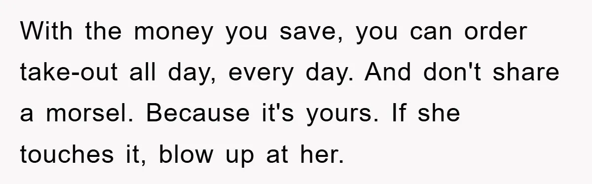 With the money you save, you can order take-out all day, every day. And don't share a morsel. Because it's yours. If she touches it, blow up at her.
