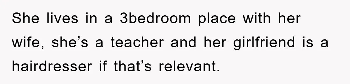 She lives in a 3bedroom place with her wife, she’s a teacher and her girlfriend is a hairdresser if that’s relevant.