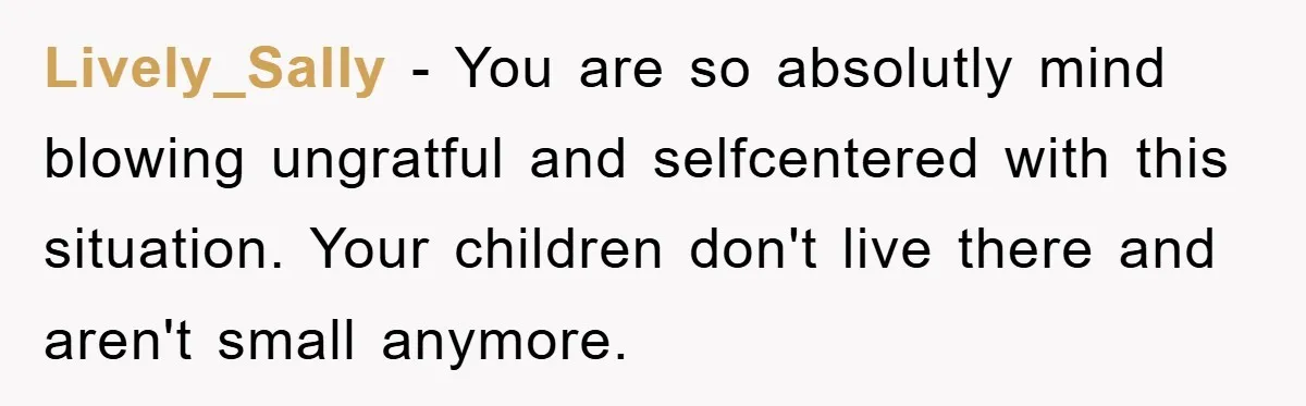 Lively_Sally - You are so absolutly mind blowing ungratful and selfcentered with this situation. Your children don't live there and aren't small anymore.