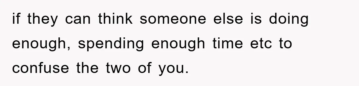 if they can think someone else is doing enough, spending enough time etc to confuse the two of you.