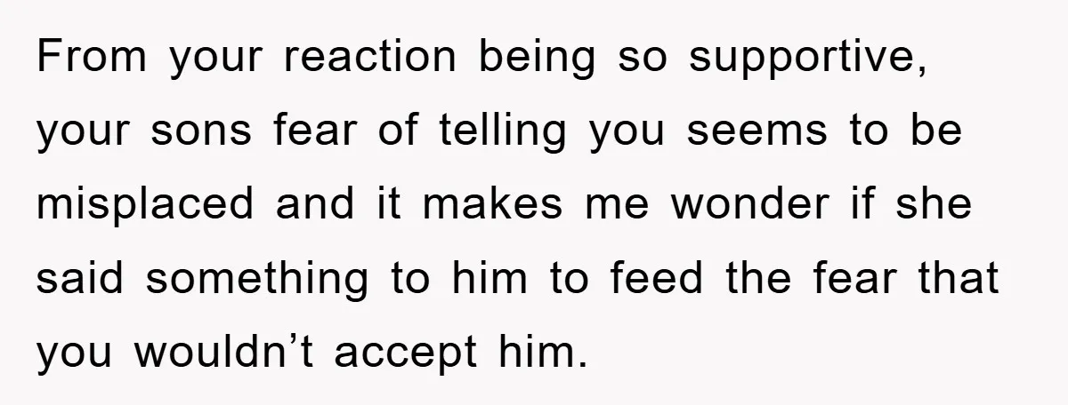 From your reaction being so supportive, your sons fear of telling you seems to be misplaced and it makes me wonder if she said something to him to feed the...