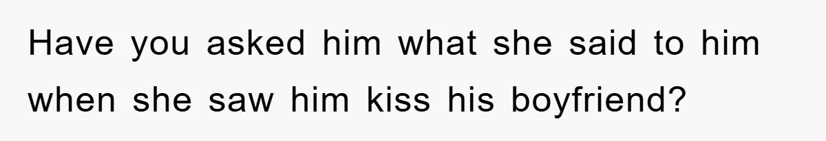 Have you asked him what she said to him when she saw him kiss his boyfriend?