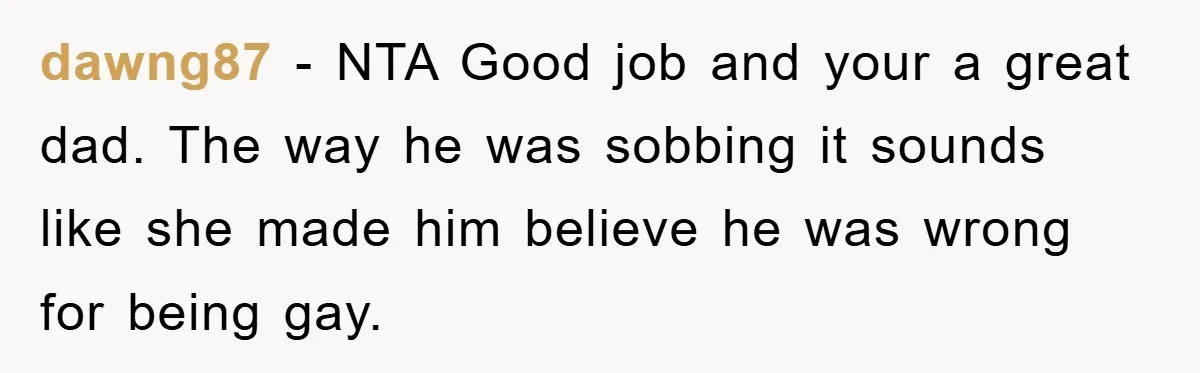 dawng87 - NTA Good job and your a great dad. The way he was sobbing it sounds like she made him believe he was wrong for being gay.