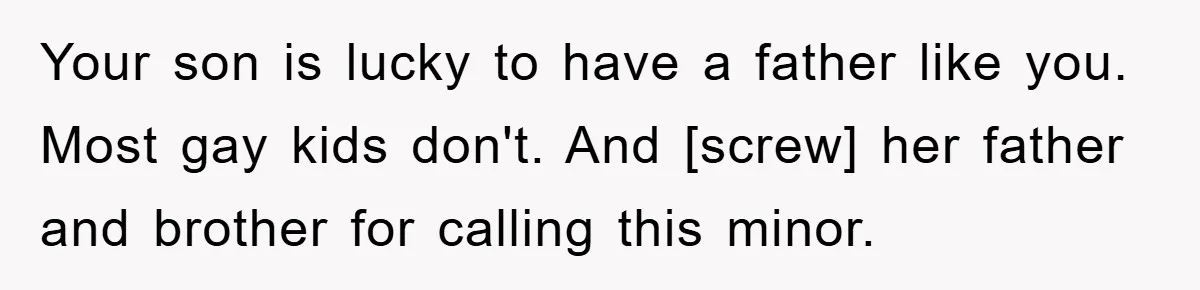 Your son is lucky to have a father like you. Most gay kids don't. And [screw] her father and brother for calling this minor.