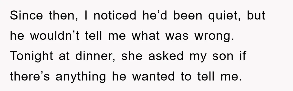 Since then, I noticed he’d been quiet, but he wouldn’t tell me what was wrong. Tonight at dinner, she asked my son if there’s anything he wanted to tell me.
