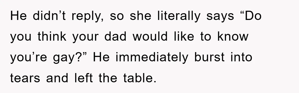 He didn’t reply, so she literally says “Do you think your dad would like to know you’re gay?” He immediately burst into tears and left the table.