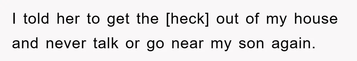I told her to get the [heck] out of my house and never talk or go near my son again.