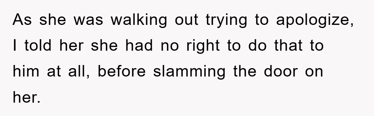 As she was walking out trying to apologize, I told her she had no right to do that to him at all, before slamming the door on her.