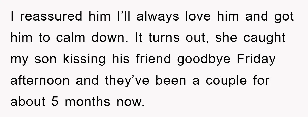 I reassured him I’ll always love him and got him to calm down. It turns out, she caught my son kissing his friend goodbye Friday afternoon and they’ve been a...