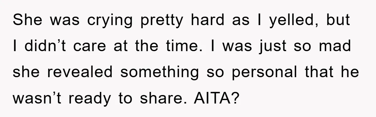 She was crying pretty hard as I yelled, but I didn’t care at the time. I was just so mad she revealed something so personal that he wasn’t ready to...