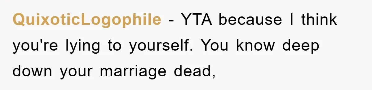 QuixoticLogophile - YTA because I think you're lying to yourself. You know deep down your marriage dead,