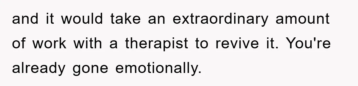 and it would take an extraordinary amount of work with a therapist to revive it. You're already gone emotionally.