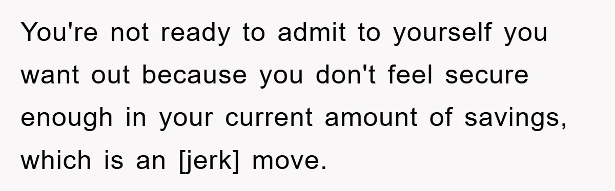 You're not ready to admit to yourself you want out because you don't feel secure enough in your current amount of savings, which is an [jerk] move.