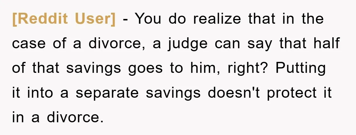 [Reddit User] - You do realize that in the case of a divorce, a judge can say that half of that savings goes to him, right? Putting it into a...