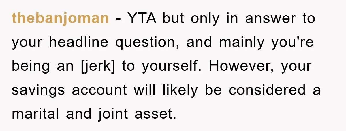 thebanjoman - YTA but only in answer to your headline question, and mainly you're being an [jerk] to yourself. However, your savings account will likely be considered a marital and...