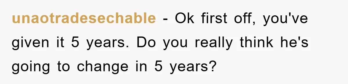 unaotradesechable - Ok first off, you've given it 5 years. Do you really think he's going to change in 5 years?