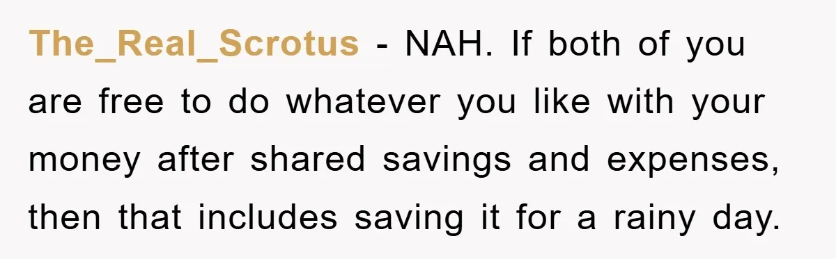 The_Real_Scrotus - NAH. If both of you are free to do whatever you like with your money after shared savings and expenses, then that includes saving it for a rainy...