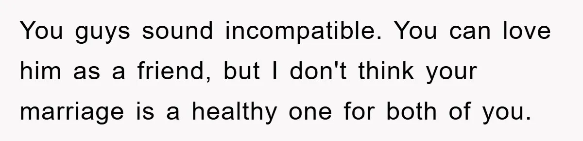 You guys sound incompatible. You can love him as a friend, but I don't think your marriage is a healthy one for both of you.