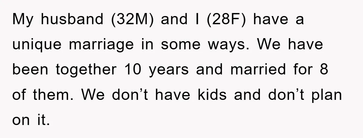 My husband (32M) and I (28F) have a unique marriage in some ways. We have been together 10 years and married for 8 of them. We don’t have kids and...