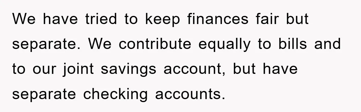 We have tried to keep finances fair but separate. We contribute equally to bills and to our joint savings account, but have separate checking accounts.
