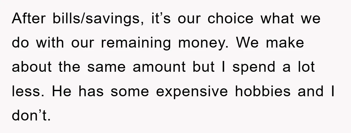After bills/savings, it’s our choice what we do with our remaining money. We make about the same amount but I spend a lot less. He has some expensive hobbies and...