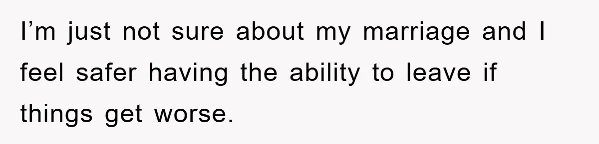 I’m just not sure about my marriage and I feel safer having the ability to leave if things get worse.