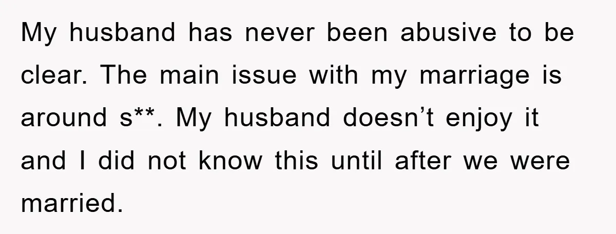 My husband has never been abusive to be clear. The main issue with my marriage is around s**. My husband doesn’t enjoy it and I did not know this until...