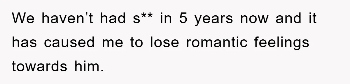 We haven’t had s** in 5 years now and it has caused me to lose romantic feelings towards him.