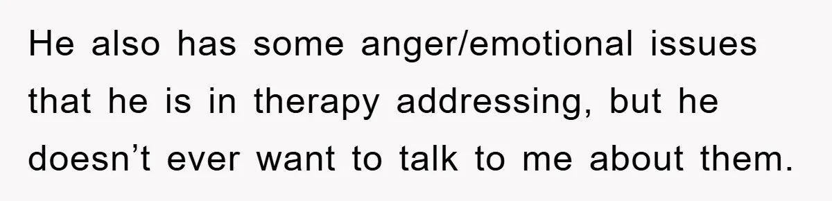 He also has some anger/emotional issues that he is in therapy addressing, but he doesn’t ever want to talk to me about them.