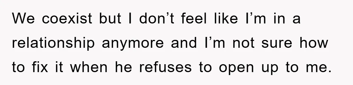 We coexist but I don’t feel like I’m in a relationship anymore and I’m not sure how to fix it when he refuses to open up to me.
