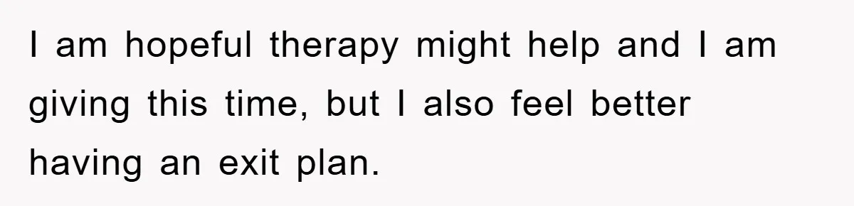 I am hopeful therapy might help and I am giving this time, but I also feel better having an exit plan.