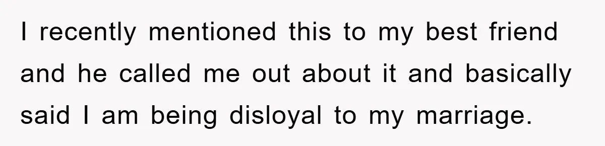 I recently mentioned this to my best friend and he called me out about it and basically said I am being disloyal to my marriage.