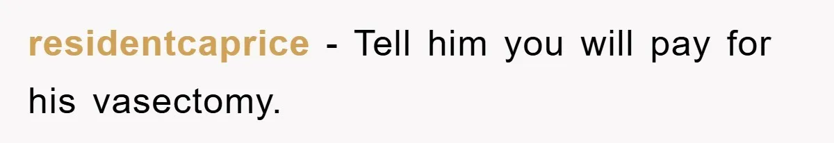 residentcaprice - Tell him you will pay for his vasectomy.