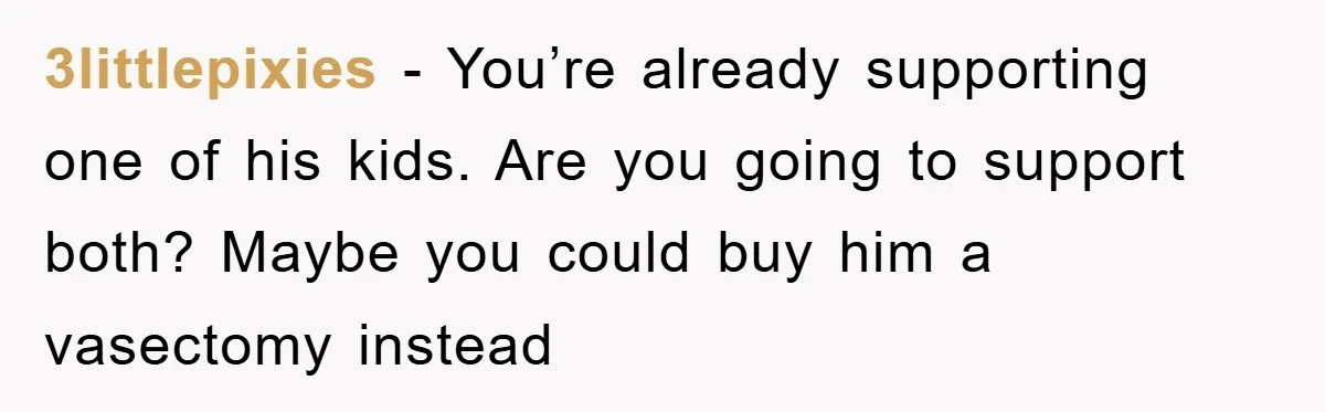3littlepixies - You’re already supporting one of his kids. Are you going to support both? Maybe you could buy him a vasectomy instead