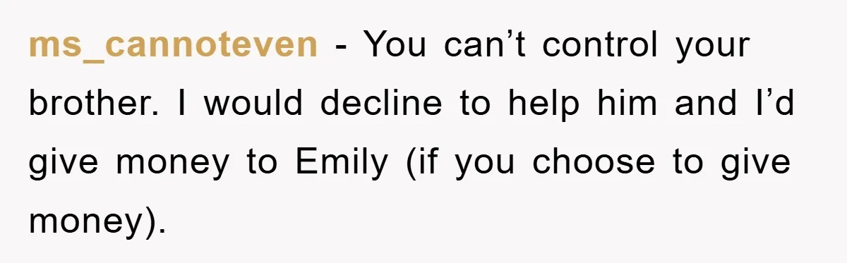 ms_cannoteven - You can’t control your brother. I would decline to help him and I’d give money to Emily (if you choose to give money).