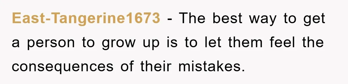 East-Tangerine1673 - The best way to get a person to grow up is to let them feel the consequences of their mistakes.