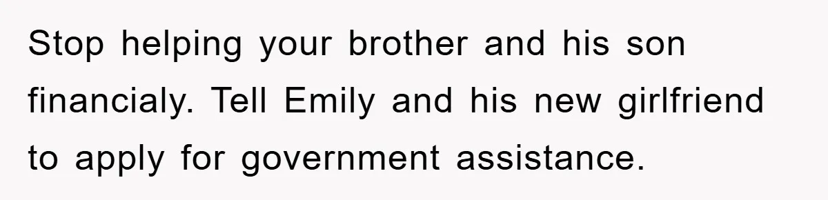 Stop helping your brother and his son financialy. Tell Emily and his new girlfriend to apply for government assistance.