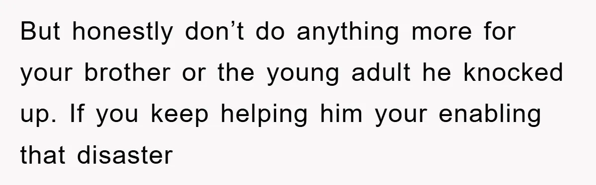 But honestly don’t do anything more for your brother or the young adult he knocked up. If you keep helping him your enabling that disaster