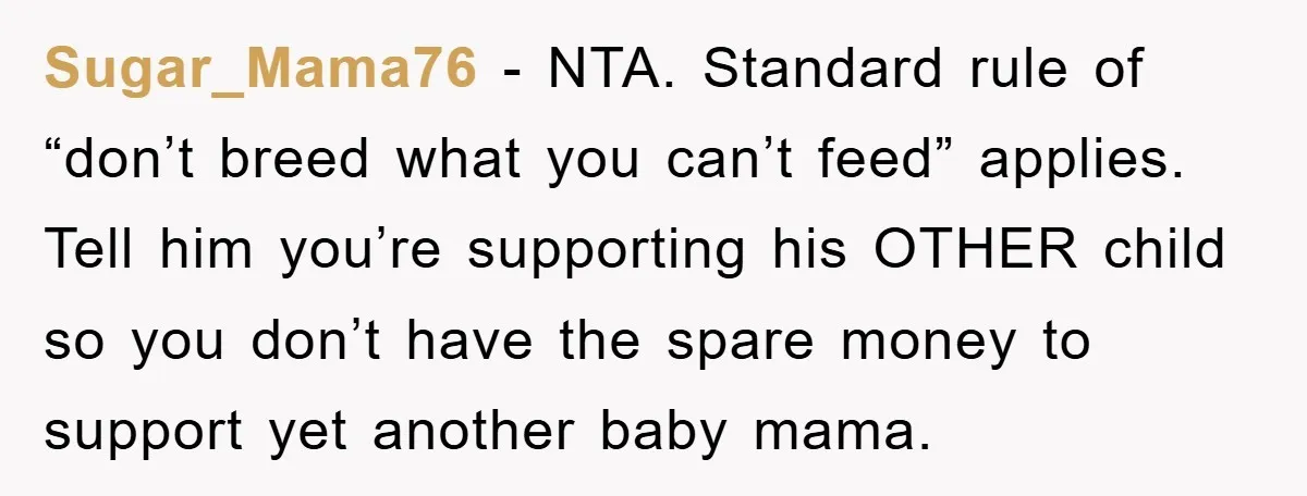 Sugar_Mama76 - NTA. Standard rule of “don’t breed what you can’t feed” applies. Tell him you’re supporting his OTHER child so you don’t have the spare money to support yet...