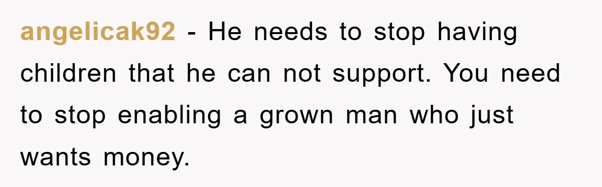 angelicak92 - He needs to stop having children that he can not support. You need to stop enabling a grown man who just wants money.