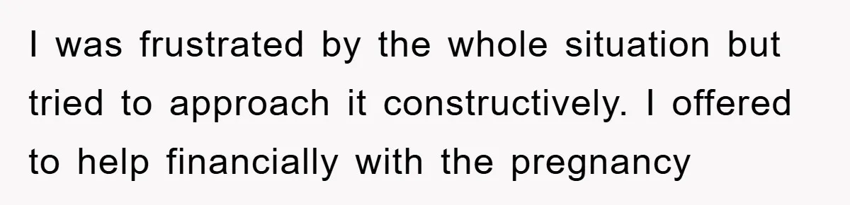 I was frustrated by the whole situation but tried to approach it constructively. I offered to help financially with the pregnancy