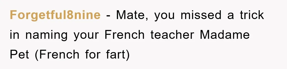 Forgetful8nine - Mate, you missed a trick in naming your French teacher Madame Pet (French for fart)