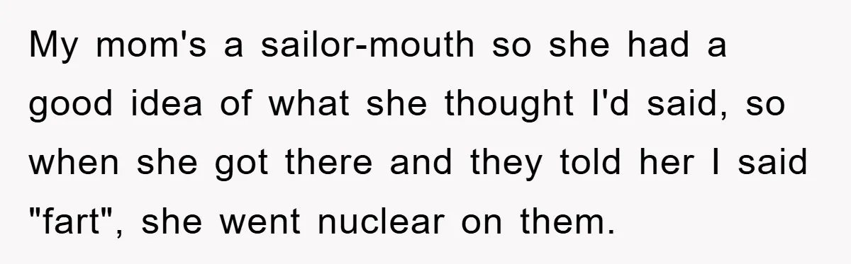 My mom's a sailor-mouth so she had a good idea of what she thought I'd said, so when she got there and they told her I said "fart", she went...