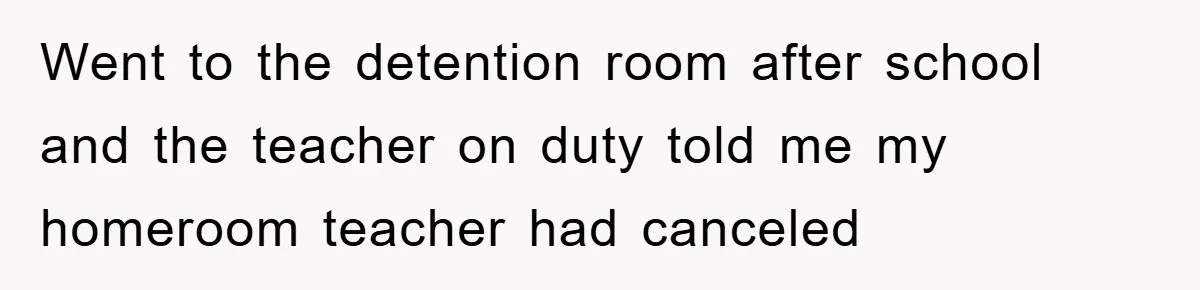 Went to the detention room after school and the teacher on duty told me my homeroom teacher had canceled
