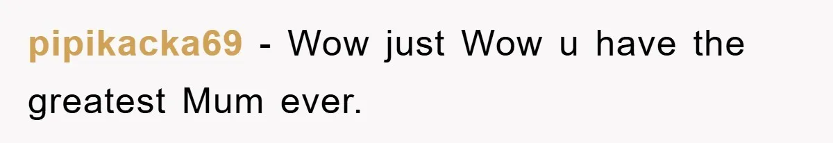 pipikacka69 - Wow just Wow u have the greatest Mum ever.