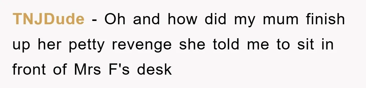 TNJDude - Oh and how did my mum finish up her petty revenge she told me to sit in front of Mrs F's desk