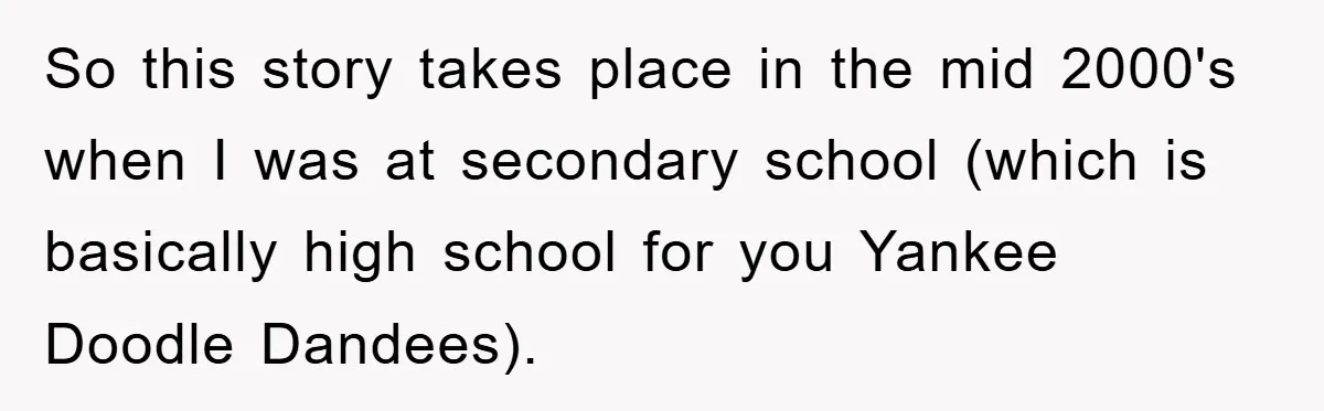So this story takes place in the mid 2000's when I was at secondary school (which is basically high school for you Yankee Doodle Dandees).