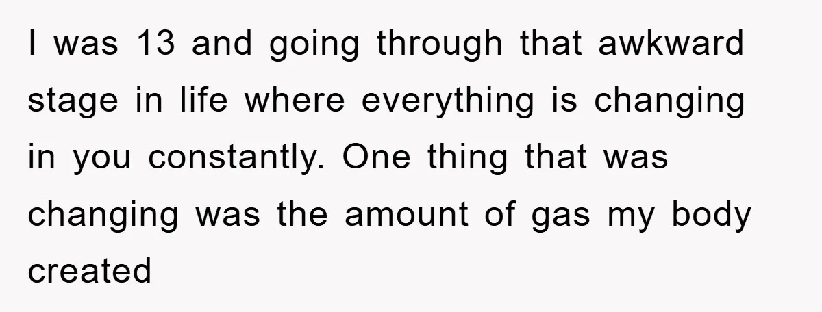 I was 13 and going through that awkward stage in life where everything is changing in you constantly. One thing that was changing was the amount of gas my body...